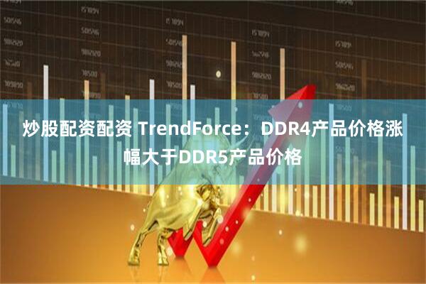 炒股配资配资 TrendForce：DDR4产品价格涨幅大于DDR5产品价格