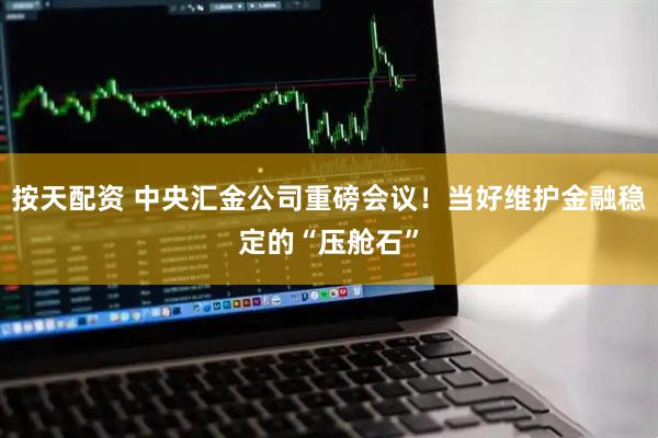 按天配资 中央汇金公司重磅会议！当好维护金融稳定的“压舱石”