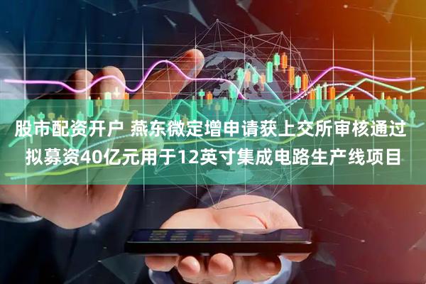 股市配资开户 燕东微定增申请获上交所审核通过 拟募资40亿元用于12英寸集成电路生产线项目