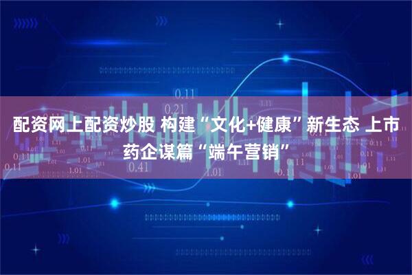配资网上配资炒股 构建“文化+健康”新生态 上市药企谋篇“端午营销”