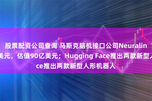 股票配资公司查询 马斯克脑机接口公司Neuralink融资6亿美元，估值90亿美元；Hugging Face推出两款新型人形机器人
