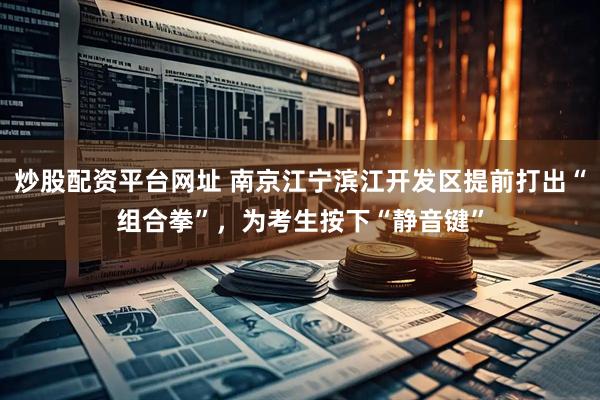炒股配资平台网址 南京江宁滨江开发区提前打出“组合拳”，为考生按下“静音键”