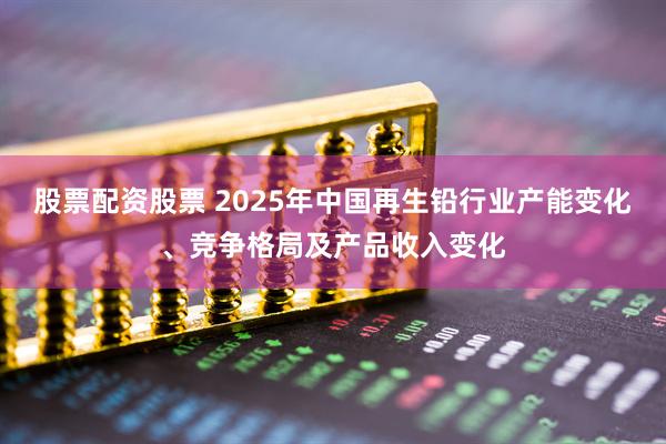 股票配资股票 2025年中国再生铅行业产能变化、竞争格局及产品收入变化