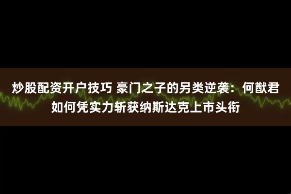 炒股配资开户技巧 豪门之子的另类逆袭：何猷君如何凭实力斩获纳斯达克上市头衔