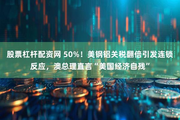 股票杠杆配资网 50%！美钢铝关税翻倍引发连锁反应，澳总理直言“美国经济自残”