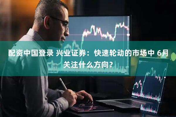 配资中国登录 兴业证券：快速轮动的市场中 6月关注什么方向？