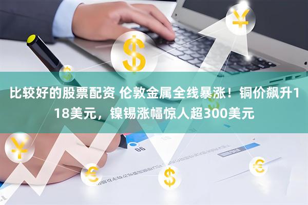 比较好的股票配资 伦敦金属全线暴涨！铜价飙升118美元，镍锡涨幅惊人超300美元