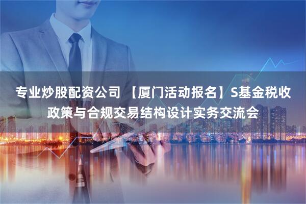 专业炒股配资公司 【厦门活动报名】S基金税收政策与合规交易结构设计实务交流会