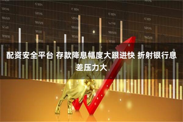 配资安全平台 存款降息幅度大跟进快 折射银行息差压力大