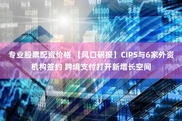 专业股票配资价格 【风口研报】CIPS与6家外资机构签约 跨境支付打开新增长空间