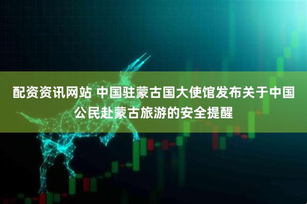 配资资讯网站 中国驻蒙古国大使馆发布关于中国公民赴蒙古旅游的安全提醒