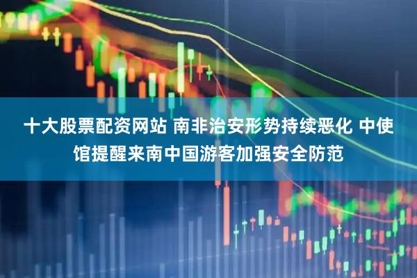 十大股票配资网站 南非治安形势持续恶化 中使馆提醒来南中国游客加强安全防范